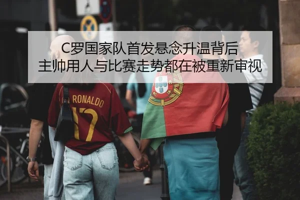 C罗国家队首发悬念升温背后 主帅用人与比赛走势都在被重新审视